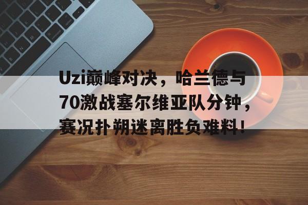 Uzi巅峰对决，哈兰德与70激战塞尔维亚队分钟，赛况扑朔迷离胜负难料！的简单介绍